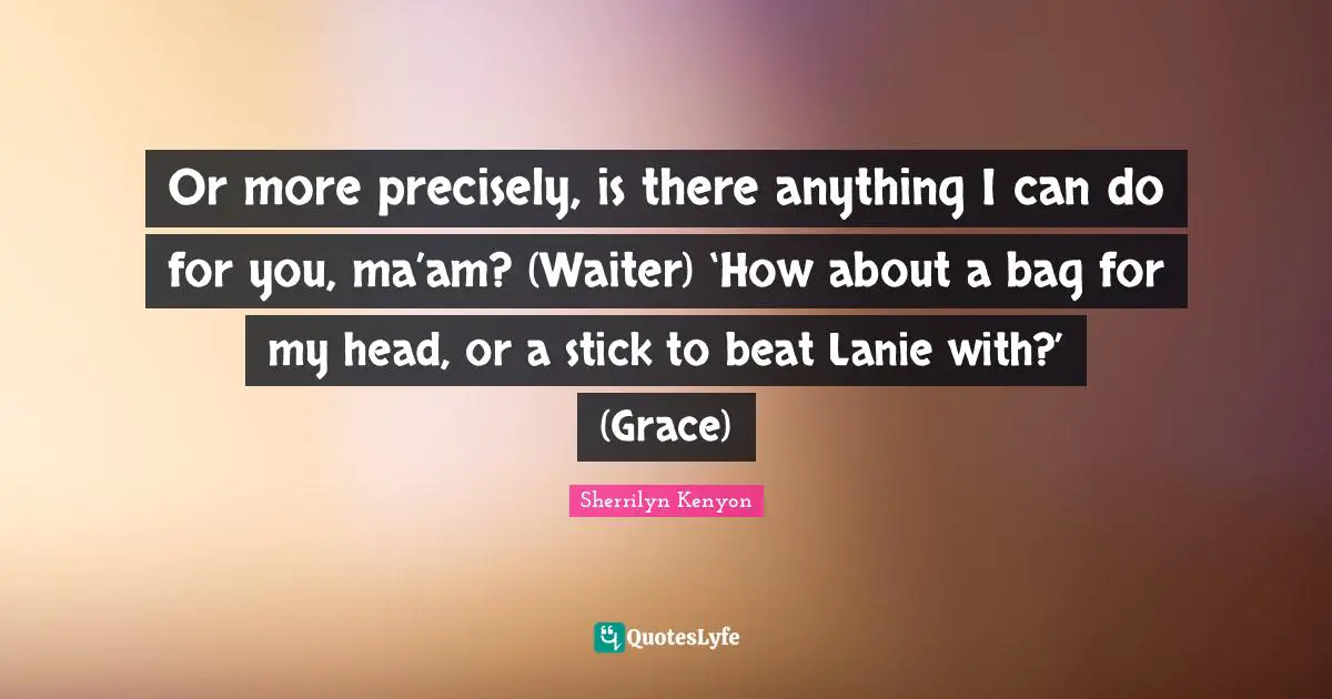Or more precisely, is there anything I can do for you, ma’am? (Waiter) ‘How about a bag for my head, or a stick to beat Lanie with?’ (Grace)