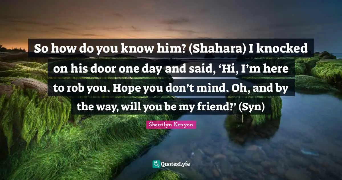 So how do you know him? (Shahara) I knocked on his door one day and said, ‘Hi, I’m here to rob you. Hope you don’t mind. Oh, and by the way, will you be my friend?’ (Syn)