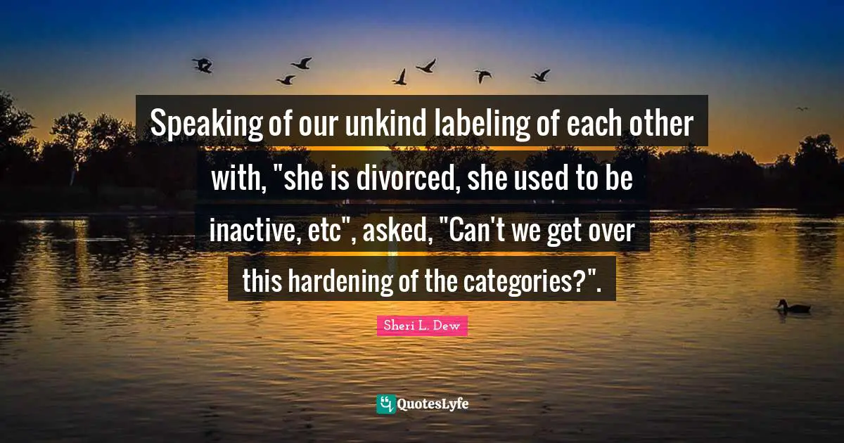 Unkind Quotes: "Speaking of our unkind labeling of each other with, "she is divorced, she used to be inactive, etc", asked, "Can't we get over this hardening of the categories?"."