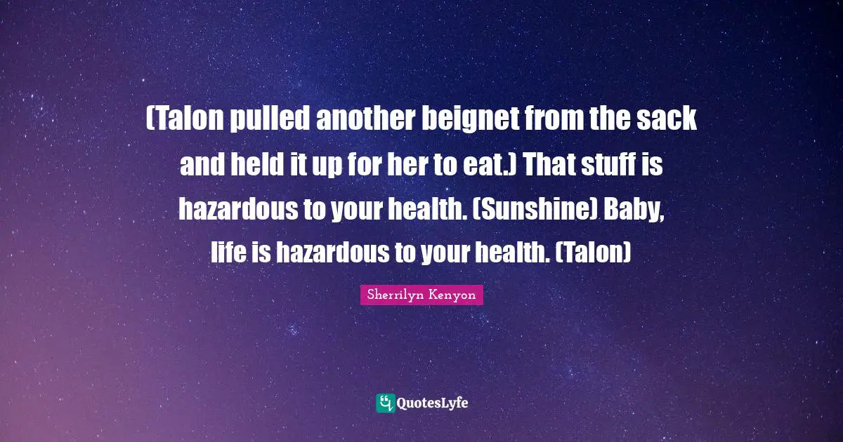 (Talon pulled another beignet from the sack and held it up for her to eat.) That stuff is hazardous to your health. (Sunshine) Baby, life is hazardous to your health. (Talon)
