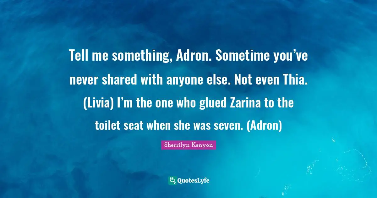 Tell me something, Adron. Sometime you’ve never shared with anyone else. Not even Thia. (Livia) I’m the one who glued Zarina to the toilet seat when she was seven. (Adron)
