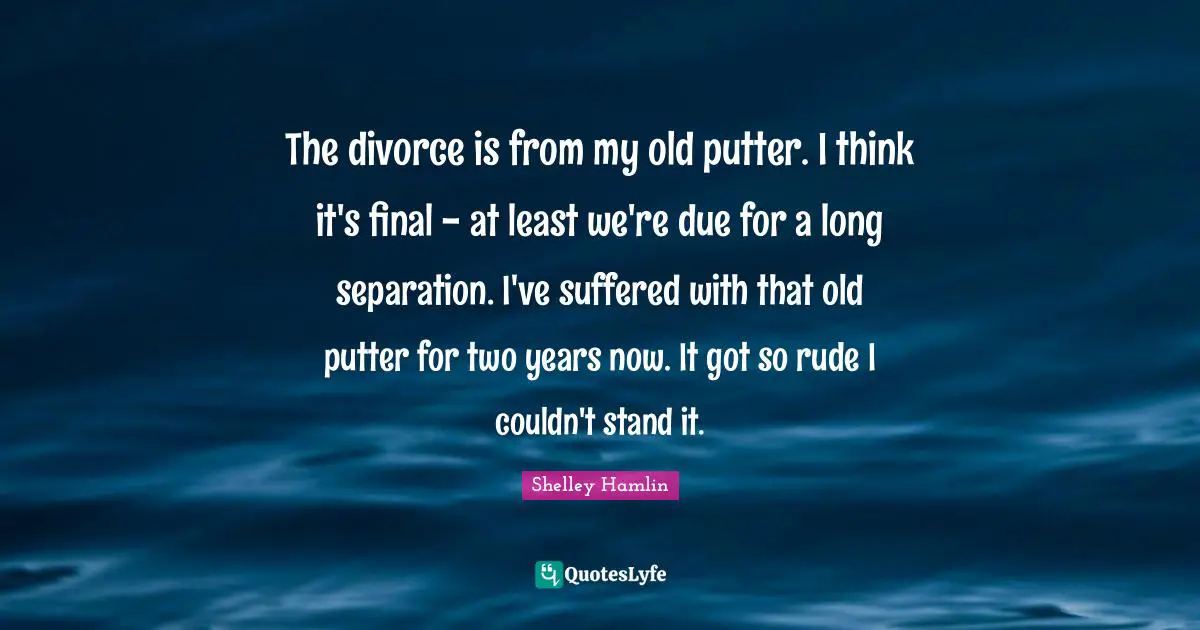 The divorce is from my old putter. I think it's final - at least we're due for a long separation. I've suffered with that old putter for two years now. It got so rude I couldn't stand it.
