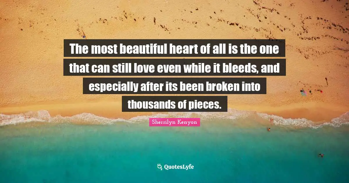 The most beautiful heart of all is the one that can still love even while it bleeds, and especially after its been broken into thousands of pieces.