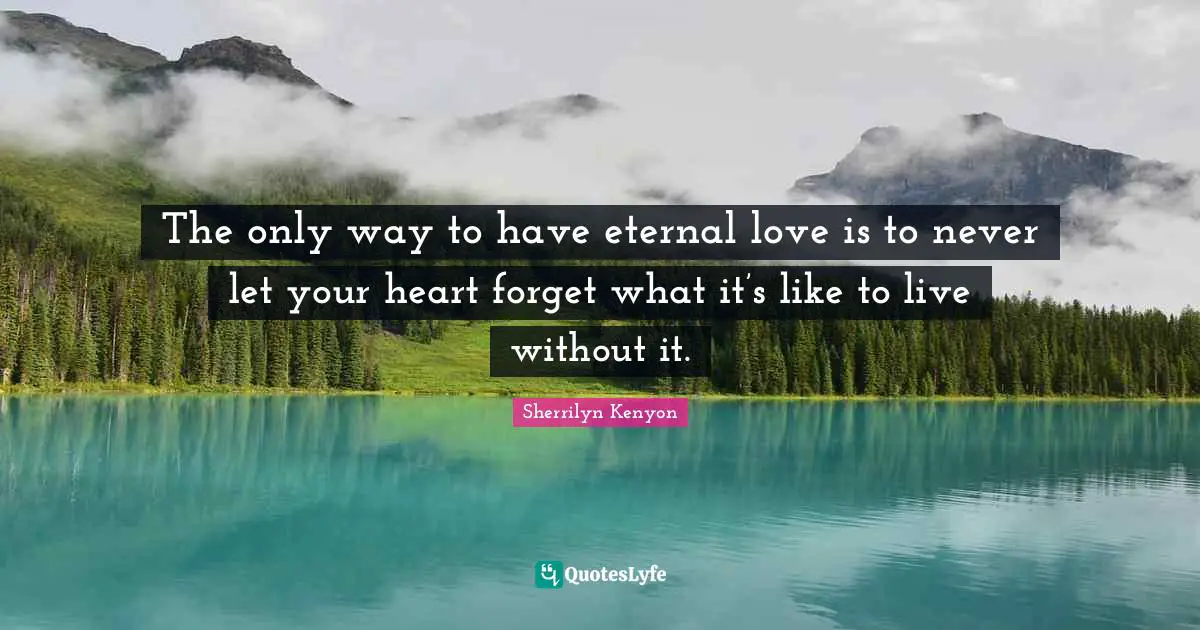 The only way to have eternal love is to never let your heart forget what it’s like to live without it.