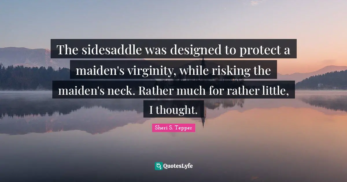 The sidesaddle was designed to protect a maiden's virginity, while risking the maiden's neck. Rather much for rather little, I thought.