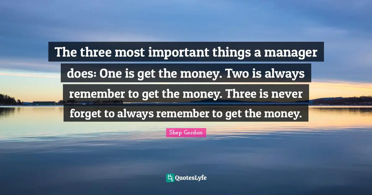 The three most important things a manager does: One is get the money. Two is always remember to get the money. Three is never forget to always remember to get the money.