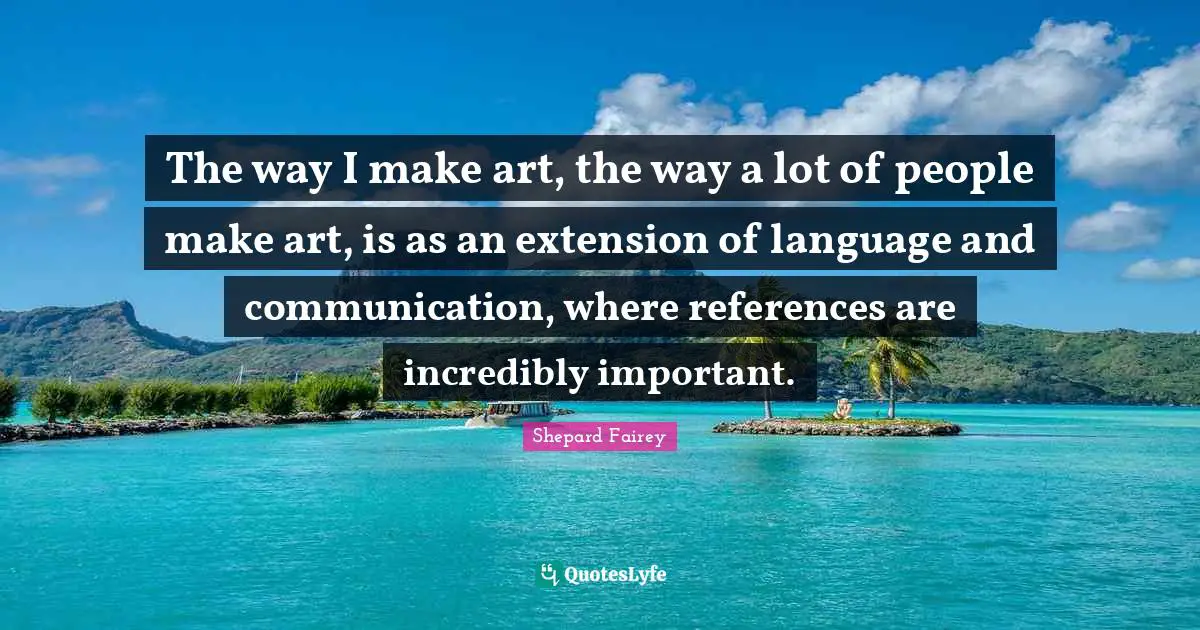 The way I make art, the way a lot of people make art, is as an extension of language and communication, where references are incredibly important.