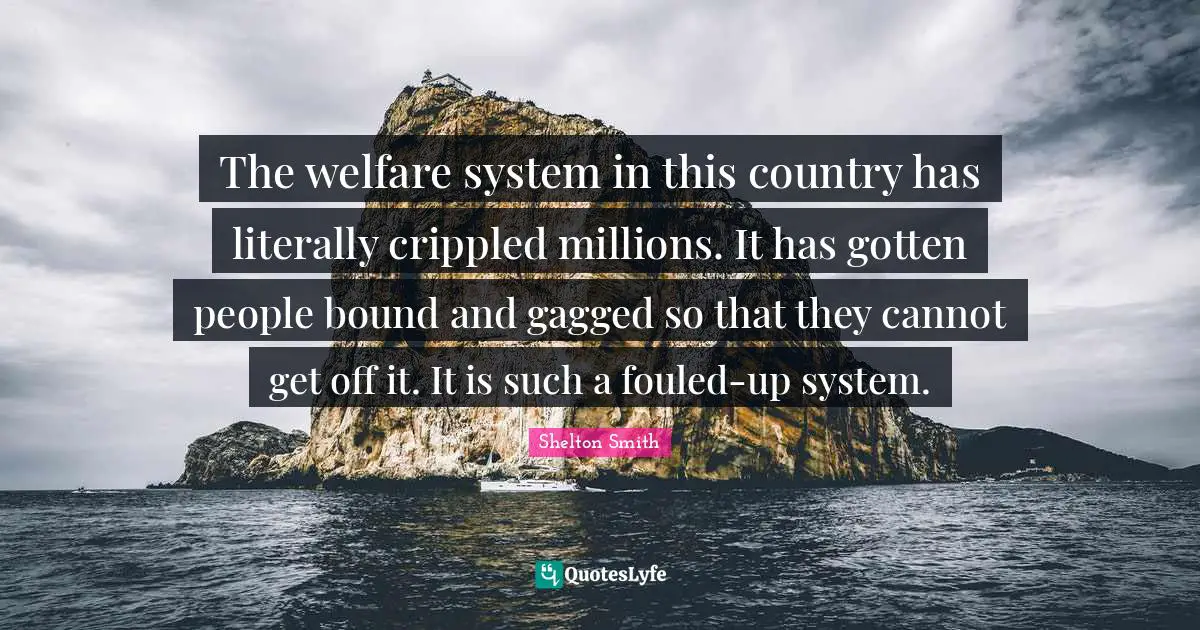 The welfare system in this country has literally crippled millions. It has gotten people bound and gagged so that they cannot get off it. It is such a fouled-up system.