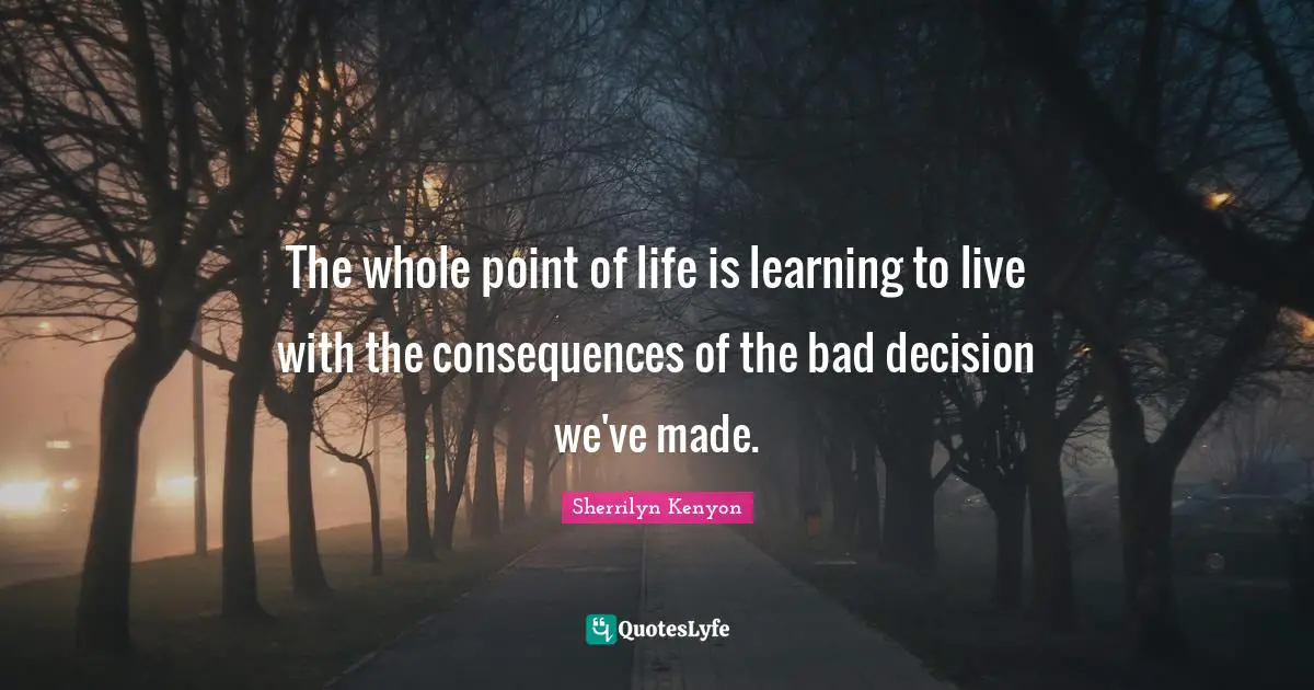 The whole point of life is learning to live with the consequences of the bad decision we've made.
