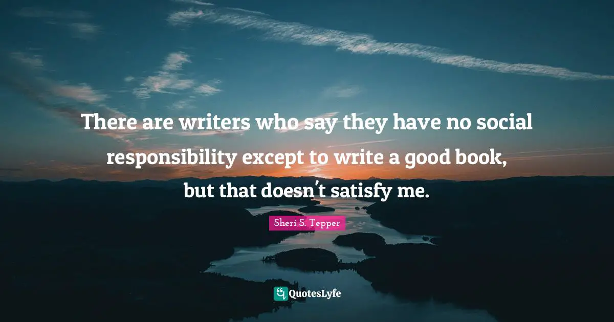 There are writers who say they have no social responsibility except to write a good book, but that doesn't satisfy me.