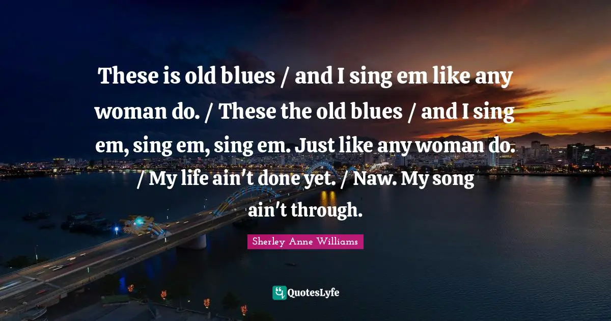 These is old blues / and I sing em like any woman do. / These the old blues / and I sing em, sing em, sing em. Just like any woman do. / My life ain't done yet. / Naw. My song ain't through.
