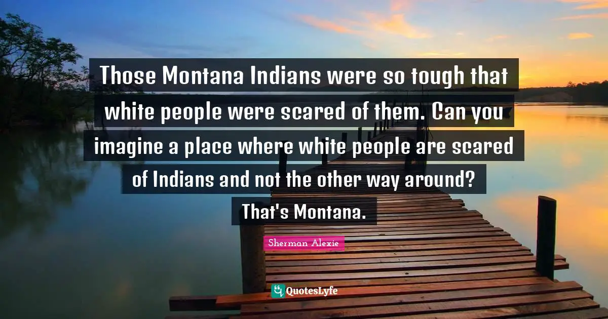 Those Montana Indians were so tough that white people were scared of them. Can you imagine a place where white people are scared of Indians and not the other way around? That's Montana.