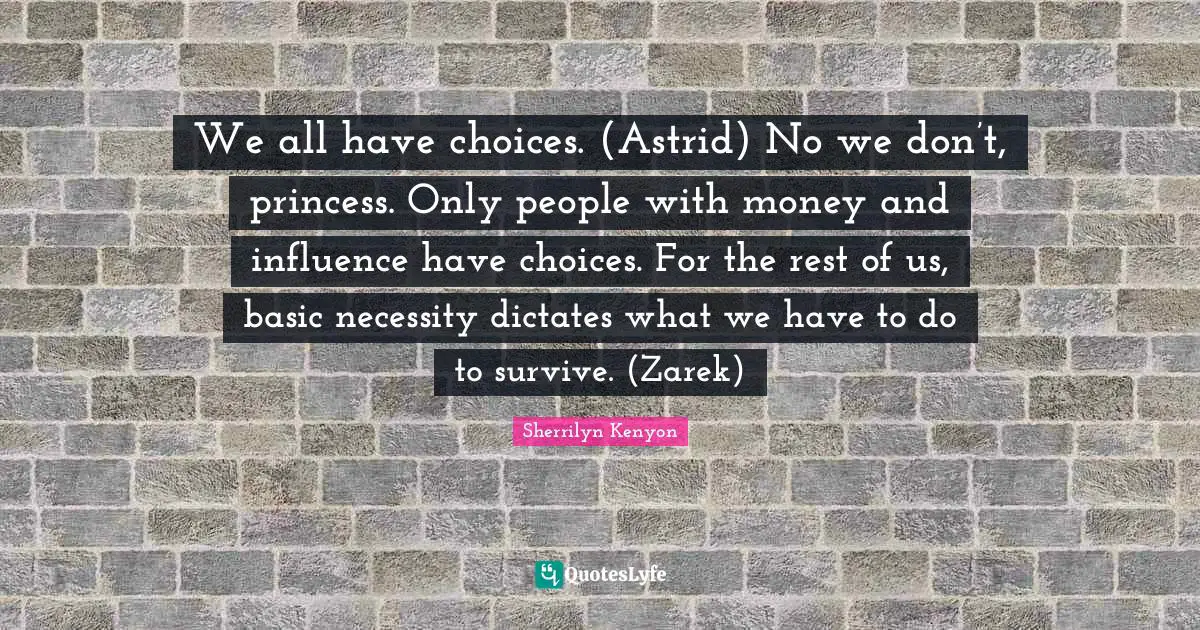 We all have choices. (Astrid) No we don’t, princess. Only people with money and influence have choices. For the rest of us, basic necessity dictates what we have to do to survive. (Zarek)