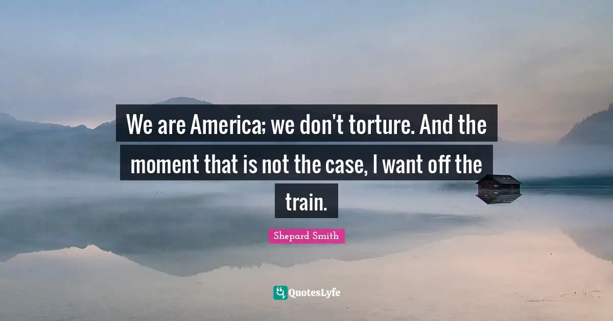 Shepard Smith Quotes: "We are America; we don't torture. And the moment that is not the case, I want off the train."
