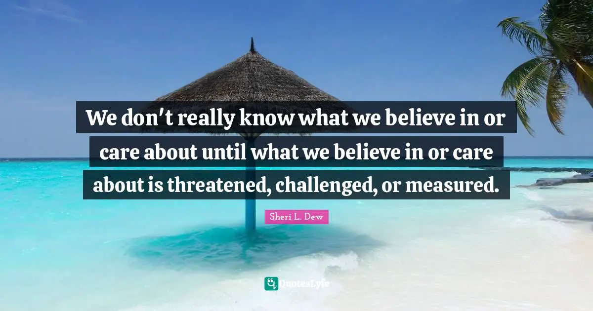 We don't really know what we believe in or care about until what we believe in or care about is threatened, challenged, or measured.