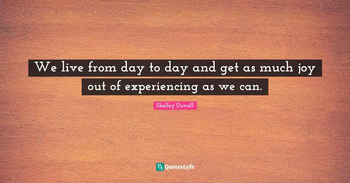 We live from day to day and get as much joy out of experiencing as we can.