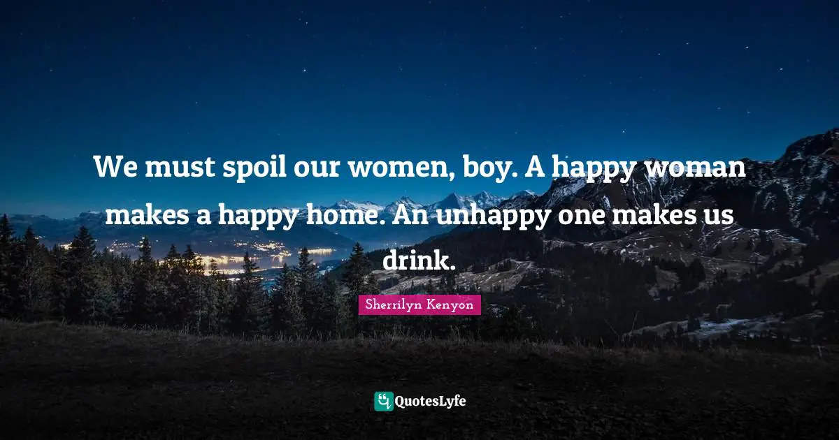 We must spoil our women, boy. A happy woman makes a happy home. An unhappy one makes us drink.