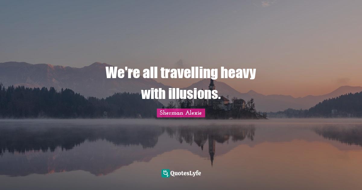 We're all travelling heavy with illusions.