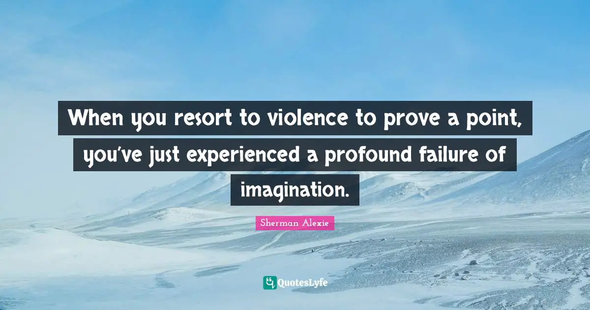 When you resort to violence to prove a point, you’ve just experienced a profound failure of imagination.