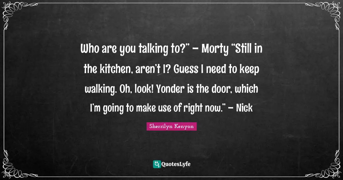 Who are you talking to?” – Morty “Still in the kitchen, aren’t I? Guess I need to keep walking. Oh, look! Yonder is the door, which I’m going to make use of right now.” – Nick