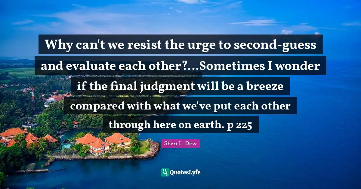 Why can't we resist the urge to second-guess and evaluate each other?...Sometimes I wonder if the final judgment will be a breeze compared with what we've put each other through here on earth. p 225