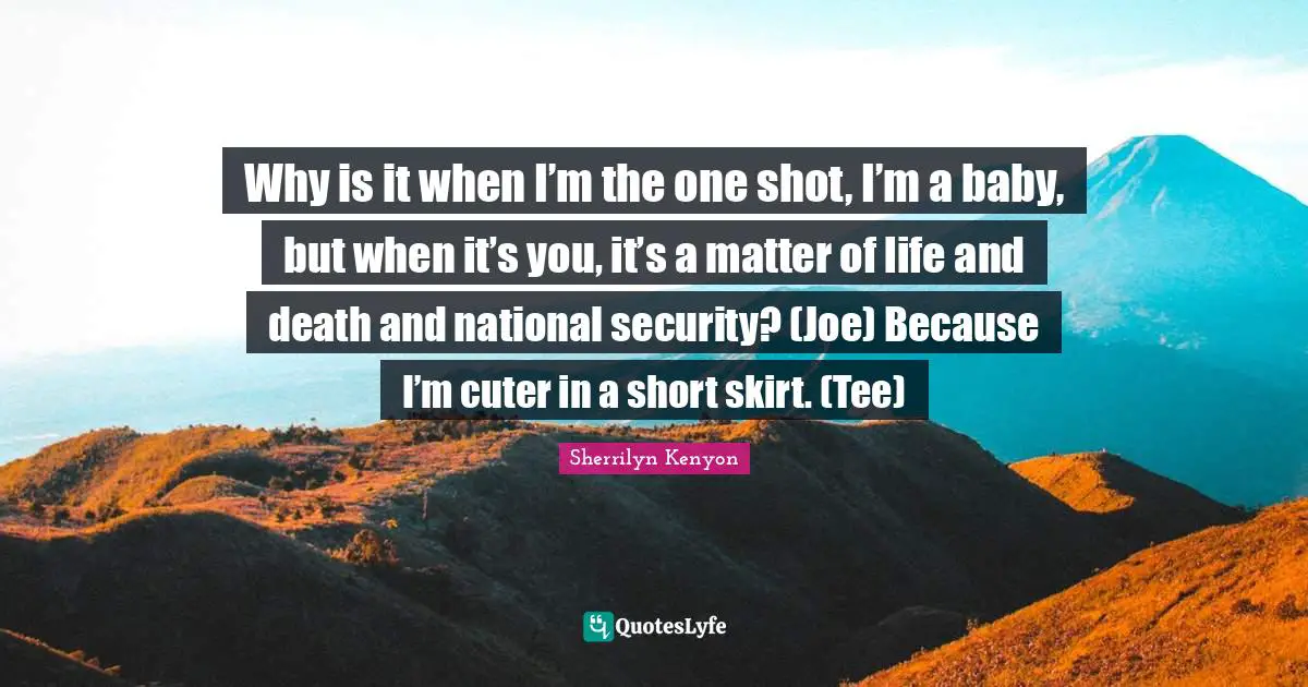 Why is it when I’m the one shot, I’m a baby, but when it’s you, it’s a matter of life and death and national security? (Joe) Because I’m cuter in a short skirt. (Tee)
