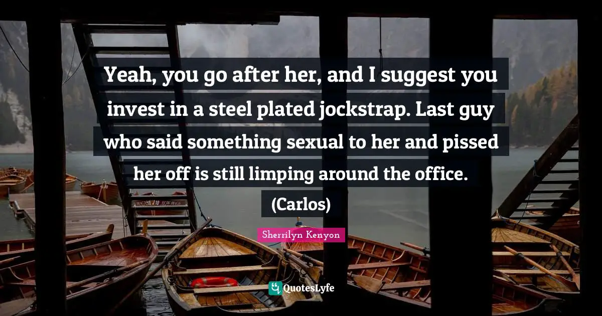 Yeah, you go after her, and I suggest you invest in a steel plated jockstrap. Last guy who said something sexual to her and pissed her off is still limping around the office. (Carlos)