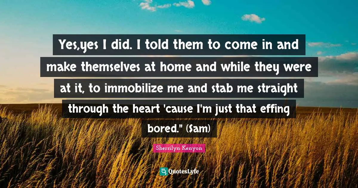 Yes,yes I did. I told them to come in and make themselves at home and while they were at it, to immobilize me and stab me straight through the heart 'cause I'm just that effing bored." (Sam)