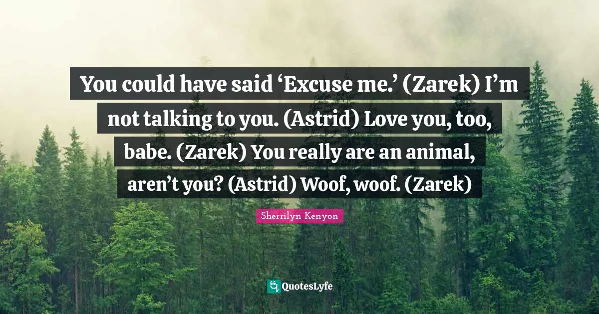 You could have said ‘Excuse me.’ (Zarek) I’m not talking to you. (Astrid) Love you, too, babe. (Zarek) You really are an animal, aren’t you? (Astrid) Woof, woof. (Zarek)