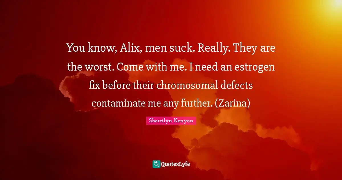 You know, Alix, men suck. Really. They are the worst. Come with me. I need an estrogen fix before their chromosomal defects contaminate me any further. (Zarina)