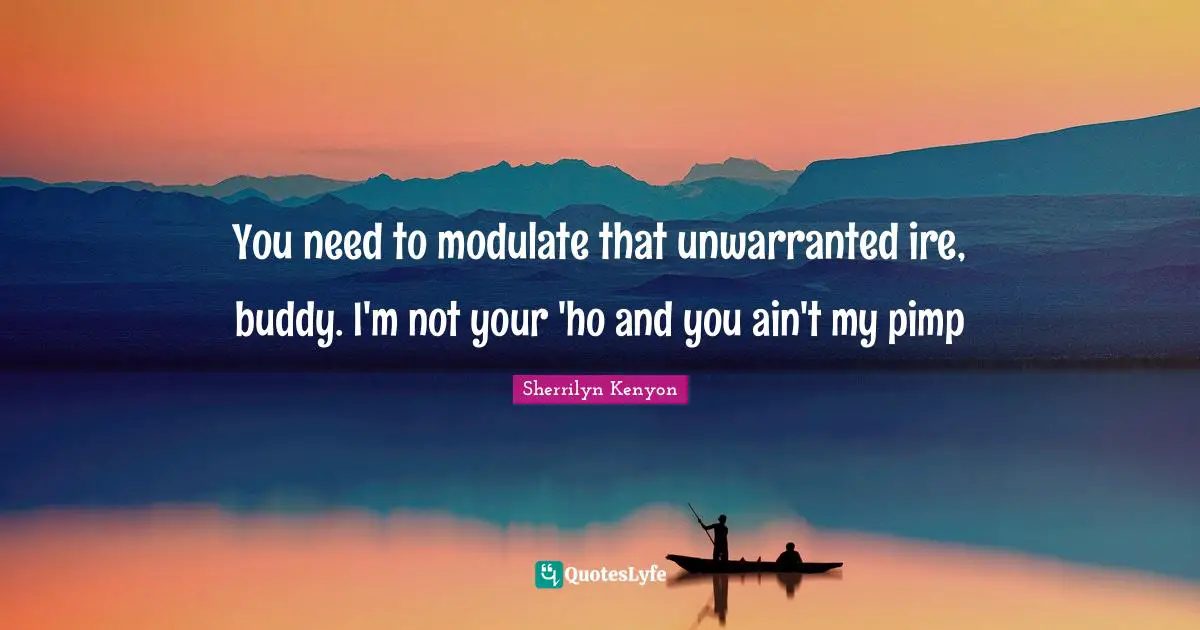 You need to modulate that unwarranted ire, buddy. I'm not your 'ho and you ain't my pimp
