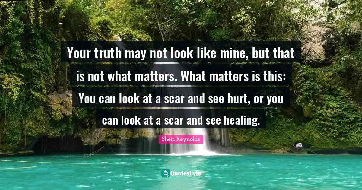 Your truth may not look like mine, but that is not what matters. What matters is this: You can look at a scar and see hurt, or you can look at a scar and see healing.