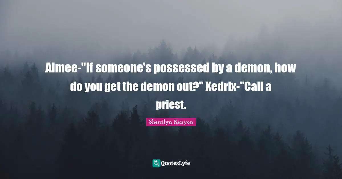 Aimee-"If someone's possessed by a demon, how do you get the demon out?" Xedrix-"Call a priest.