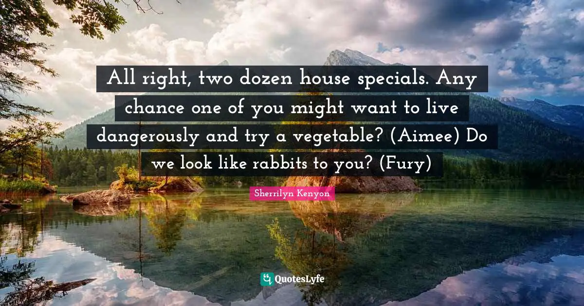 All right, two dozen house specials. Any chance one of you might want to live dangerously and try a vegetable? (Aimee) Do we look like rabbits to you? (Fury)