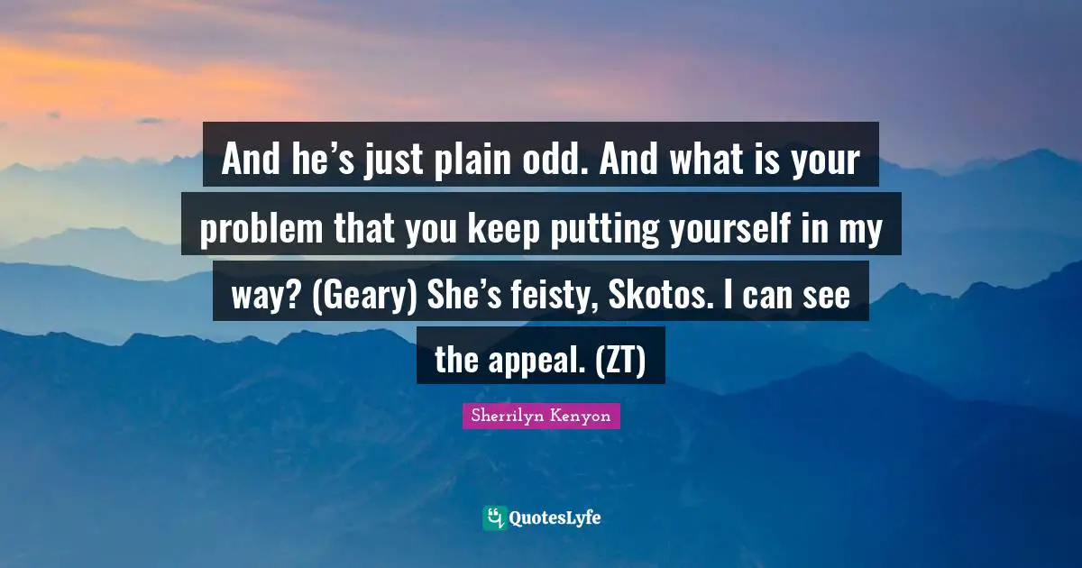 And he’s just plain odd. And what is your problem that you keep putting yourself in my way? (Geary) She’s feisty, Skotos. I can see the appeal. (ZT)
