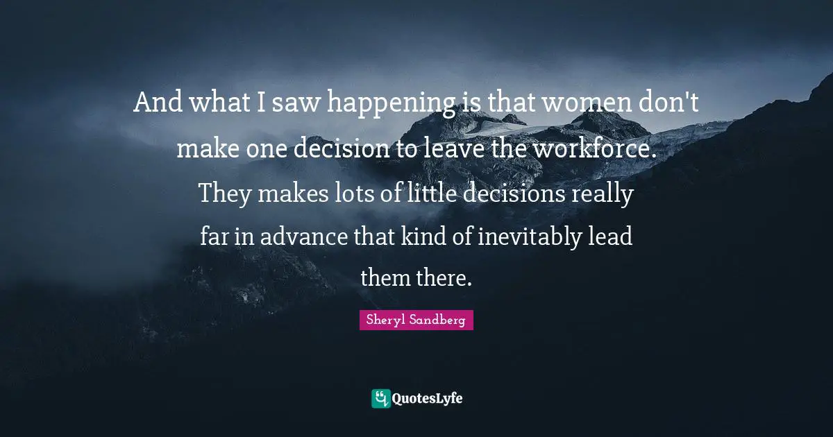And what I saw happening is that women don't make one decision to leave the workforce. They makes lots of little decisions really far in advance that kind of inevitably lead them there.