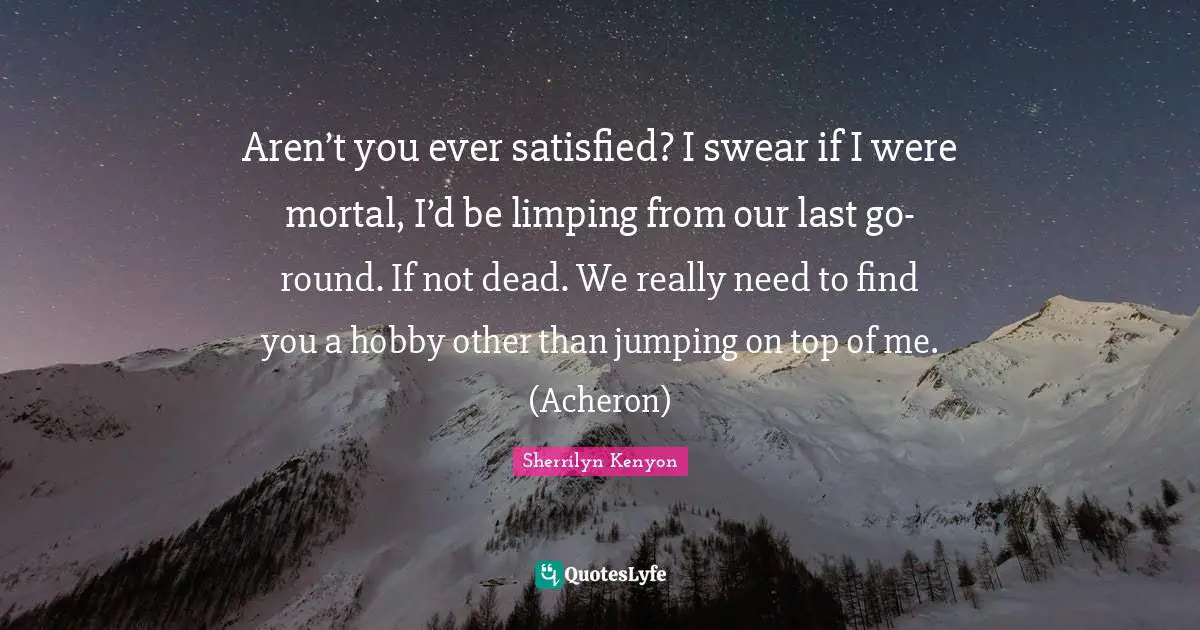 Aren’t you ever satisfied? I swear if I were mortal, I’d be limping from our last go-round. If not dead. We really need to find you a hobby other than jumping on top of me. (Acheron)