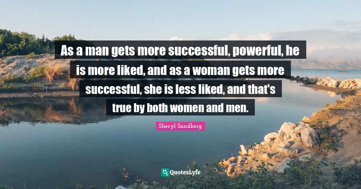 As a man gets more successful, powerful, he is more liked, and as a woman gets more successful, she is less liked, and that's true by both women and men.