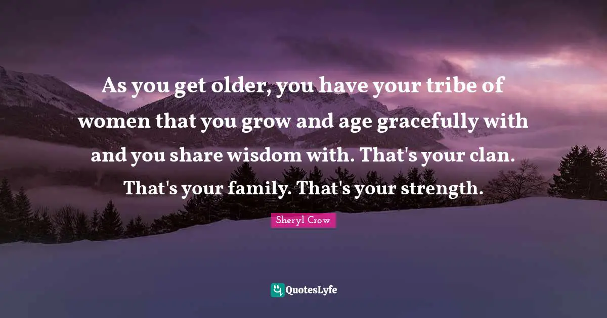 As you get older, you have your tribe of women that you grow and age gracefully with and you share wisdom with. That's your clan. That's your family. That's your strength.