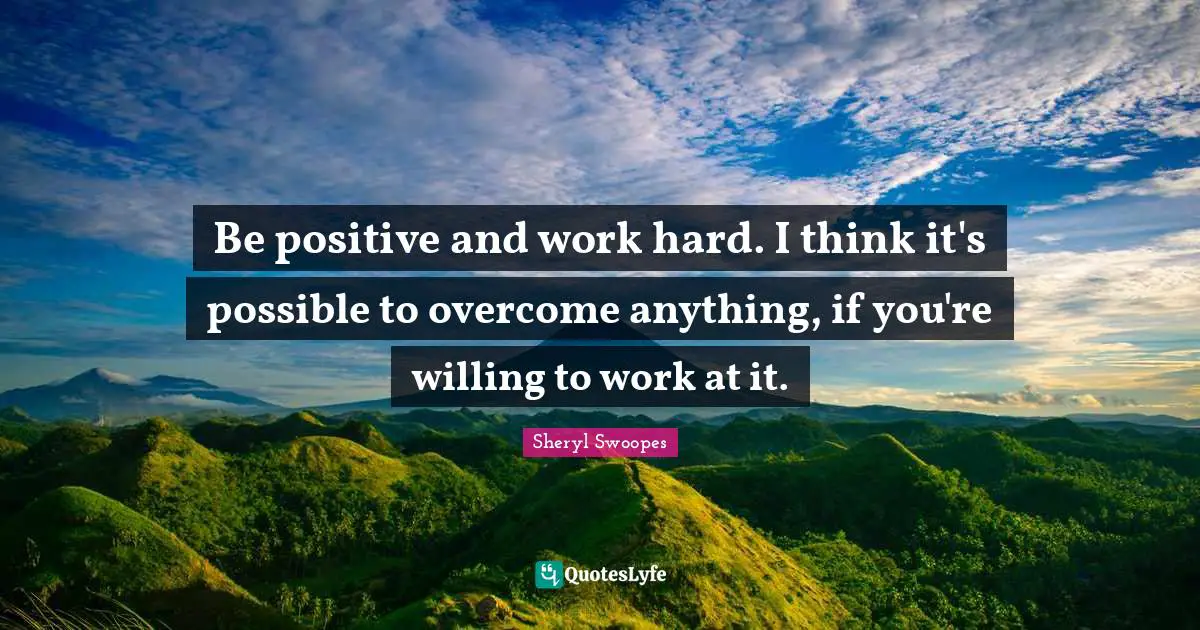 Be positive and work hard. I think it's possible to overcome anything, if you're willing to work at it.