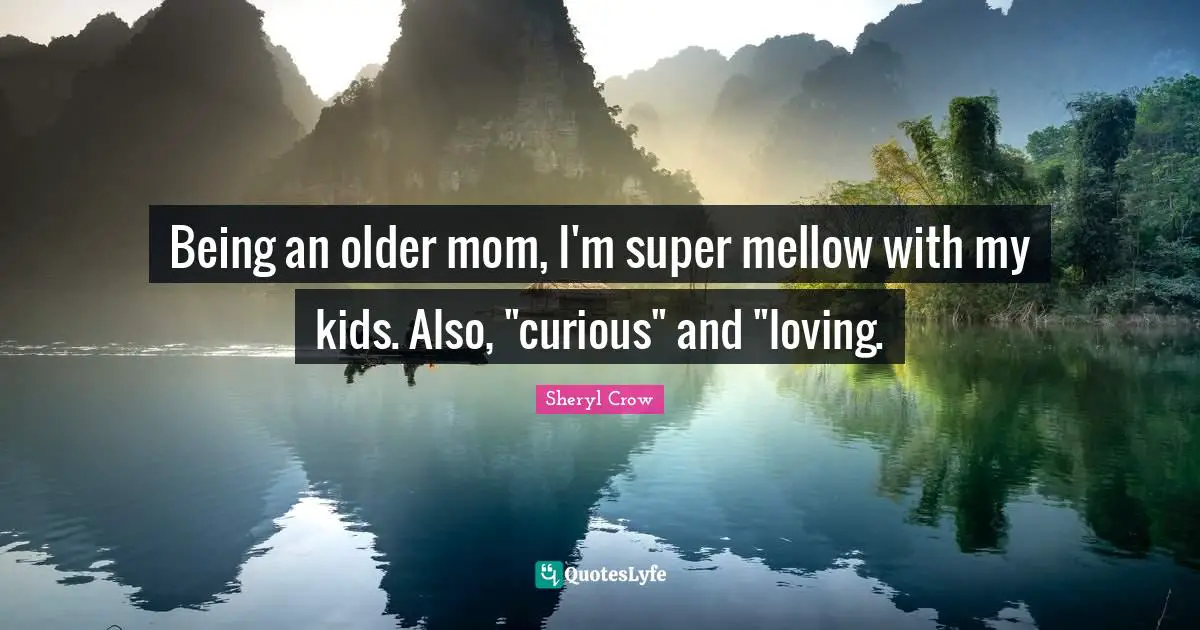 Being an older mom, I'm super mellow with my kids. Also, "curious" and "loving.