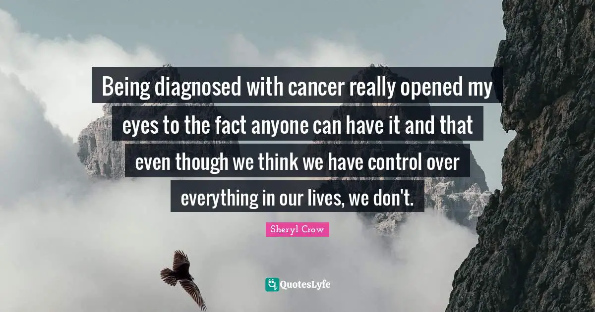 Being diagnosed with cancer really opened my eyes to the fact anyone can have it and that even though we think we have control over everything in our lives, we don't.