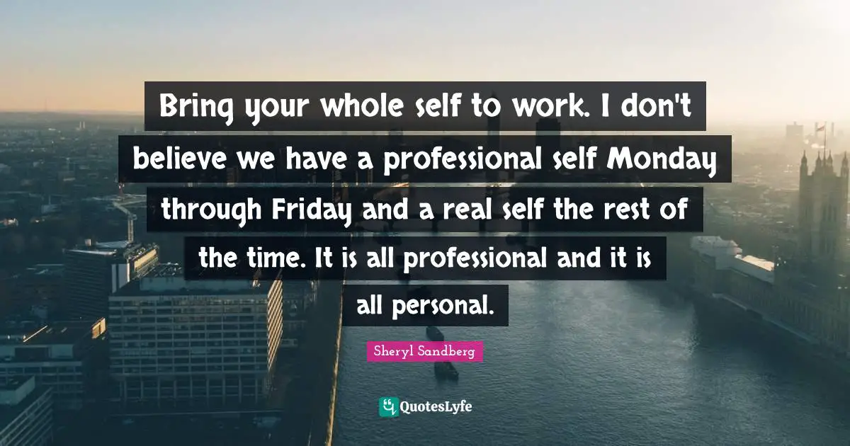 Bring your whole self to work. I don't believe we have a professional self Monday through Friday and a real self the rest of the time. It is all professional and it is all personal.