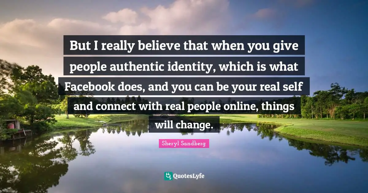 But I really believe that when you give people authentic identity, which is what Facebook does, and you can be your real self and connect with real people online, things will change.