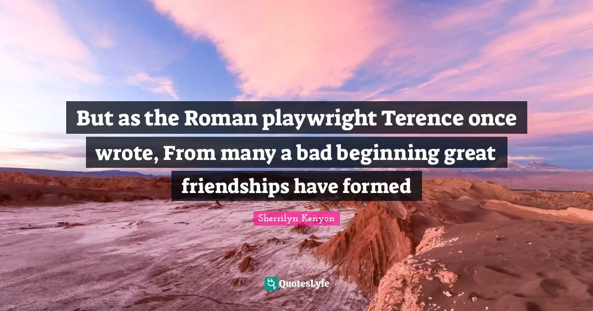 But as the Roman playwright Terence once wrote, From many a bad beginning great friendships have formed