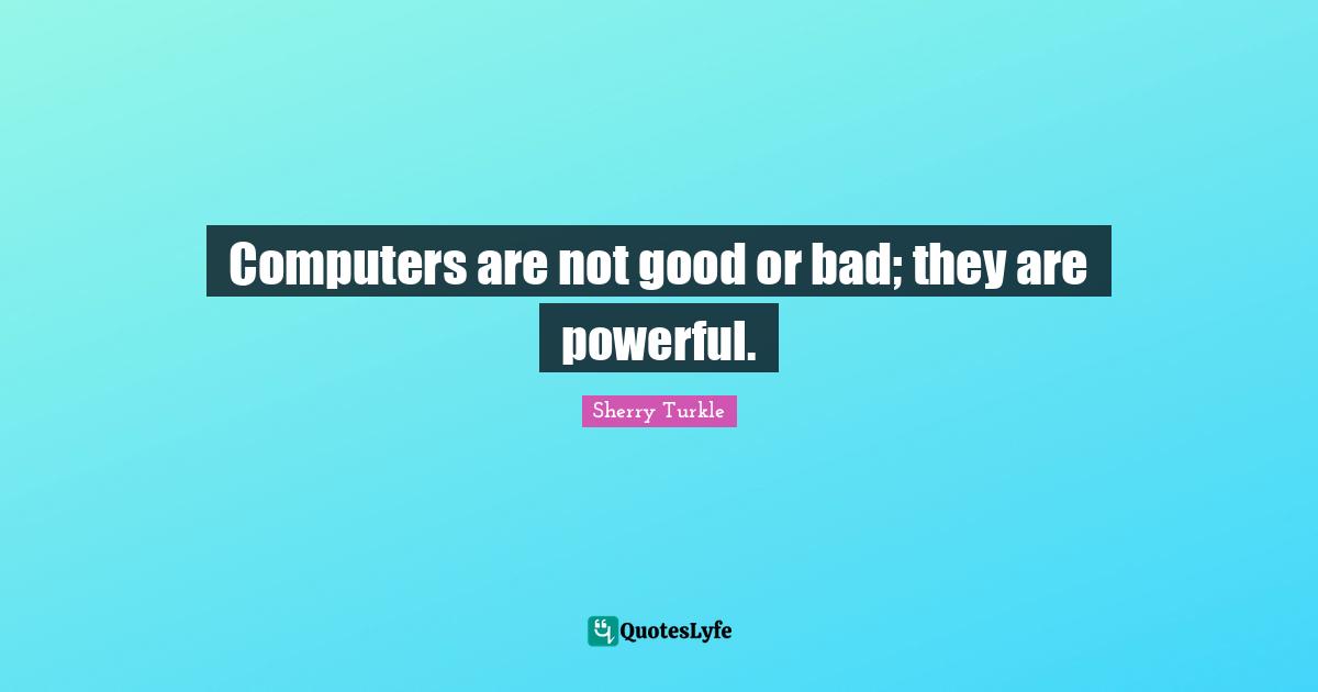 Computers are not good or bad; they are powerful.