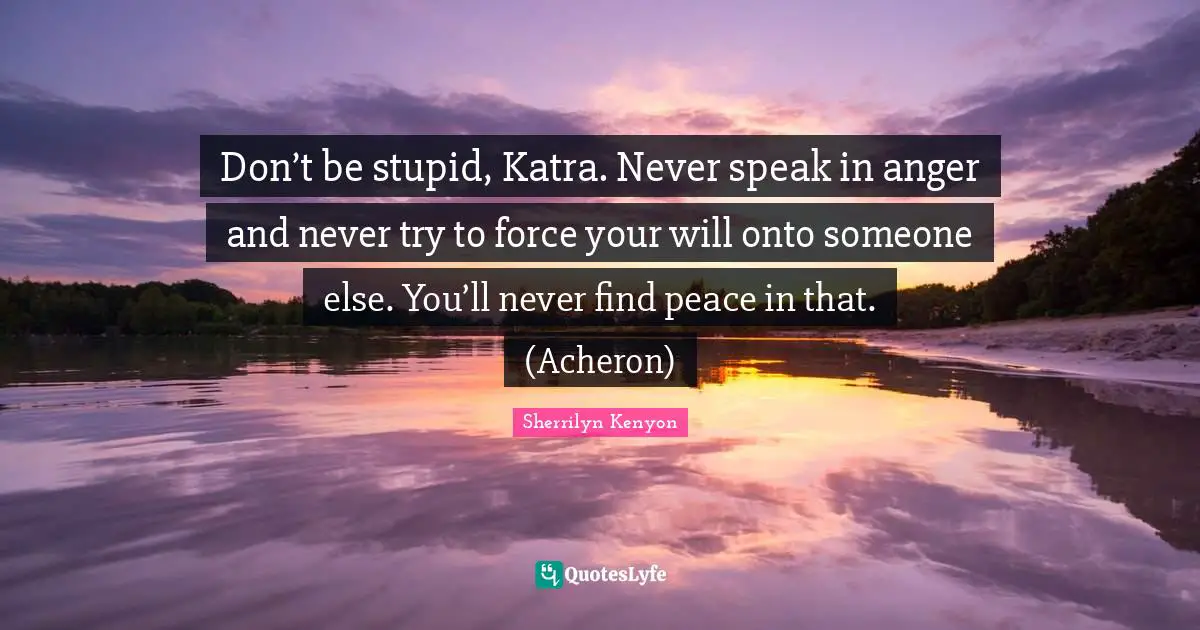 Don’t be stupid, Katra. Never speak in anger and never try to force your will onto someone else. You’ll never find peace in that. (Acheron)