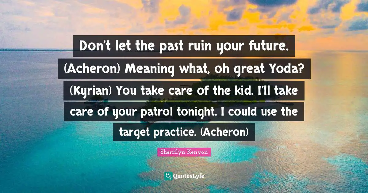 Don’t let the past ruin your future. (Acheron) Meaning what, oh great Yoda? (Kyrian) You take care of the kid. I’ll take care of your patrol tonight. I could use the target practice. (Acheron)