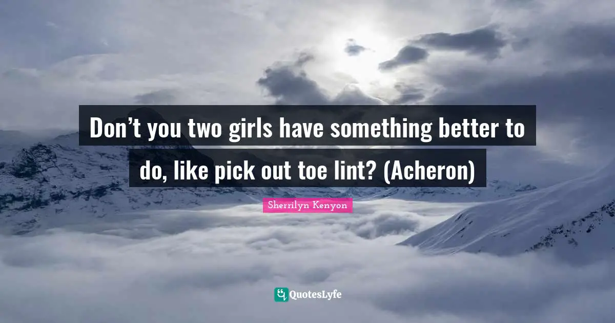 Don’t you two girls have something better to do, like pick out toe lint? (Acheron)