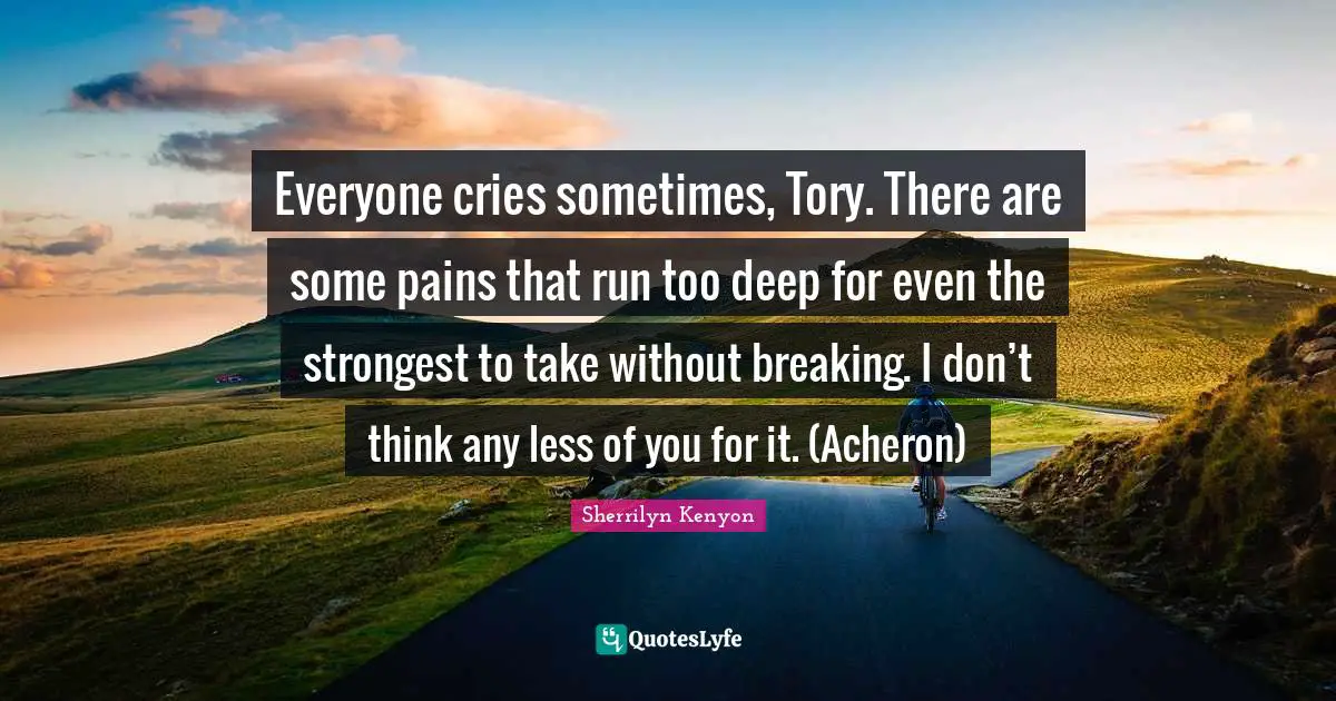 Everyone cries sometimes, Tory. There are some pains that run too deep for even the strongest to take without breaking. I don’t think any less of you for it. (Acheron)